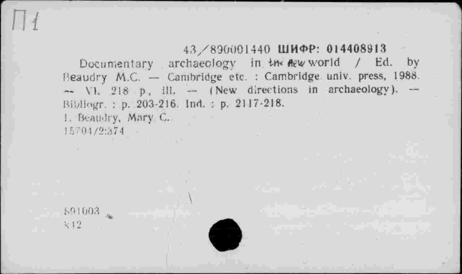 ﻿Пї
43/890001 440 ШИФР: 014408913
Documentary archaeology in in« flew world / Ed. by Beaudry M.C. — Cambridge etc. : Cambridge univ. press, 1988. — VI. 218 p, ill. -- (New directions in archaeology). — Bibliogr. : p. 203-216. Ind. : p. 2117-218.
1. Beaudry, Магу C.
15701/2:374
SO 1003